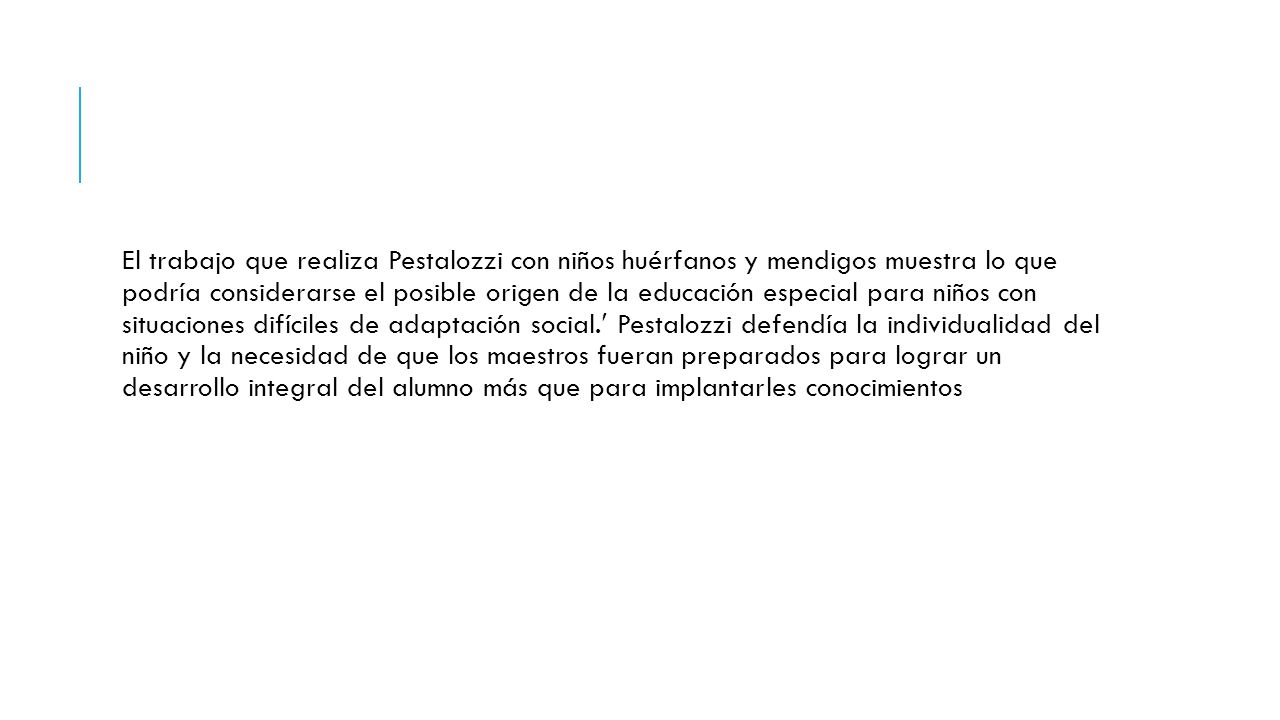 El trabajo que realiza Pestalozzi con niños huérfanos y mendigos muestra lo que podría considerarse el posible origen de la educación especial para niños con situaciones difíciles de adaptación social. Pestalozzi defendía la individualidad del niño y la necesidad de que los maestros fueran preparados para lograr un desarrollo integral del alumno más que para implantarles conocimientos