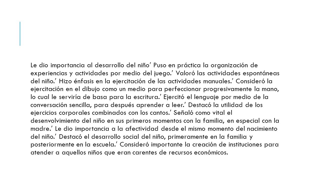 Le dio importancia al desarrollo del niño Puso en práctica la organización de experiencias y actividades por medio del juego. Valoró las actividades espontáneas del niño. Hizo énfasis en la ejercitación de las actividades manuales. Consideró la ejercitación en el dibujo como un medio para perfeccionar progresivamente la mano, lo cual le serviría de basa para la escritura. Ejercitó el lenguaje por medio de la conversación sencilla, para después aprender a leer. Destacó la utilidad de los ejercicios corporales combinados con los cantos. Señaló como vital el desenvolvimiento del niño en sus primeros momentos con la familia, en especial con la madre. Le dio importancia a la afectividad desde el mismo momento del nacimiento del niño. Destacó el desarrollo social del niño, primeramente en la familia y posteriormente en la escuela. Consideró importante la creación de instituciones para atender a aquellos niños que eran carentes de recursos económicos.