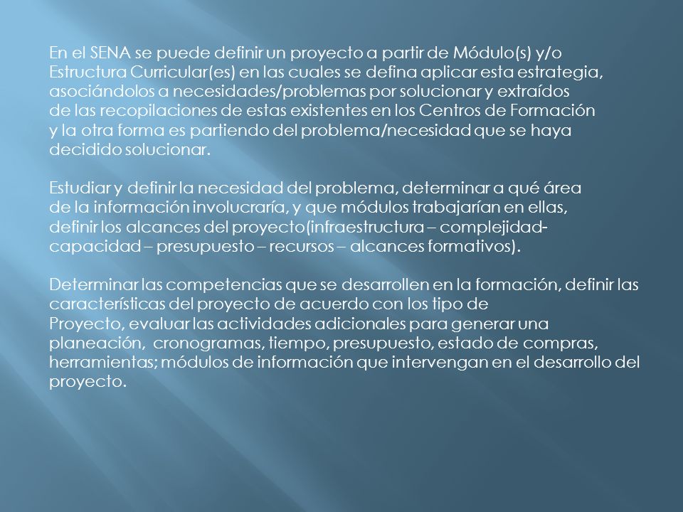 En el SENA se puede definir un proyecto a partir de Módulo(s) y/o Estructura Curricular(es) en las cuales se defina aplicar esta estrategia, asociándolos a necesidades/problemas por solucionar y extraídos de las recopilaciones de estas existentes en los Centros de Formación y la otra forma es partiendo del problema/necesidad que se haya decidido solucionar.