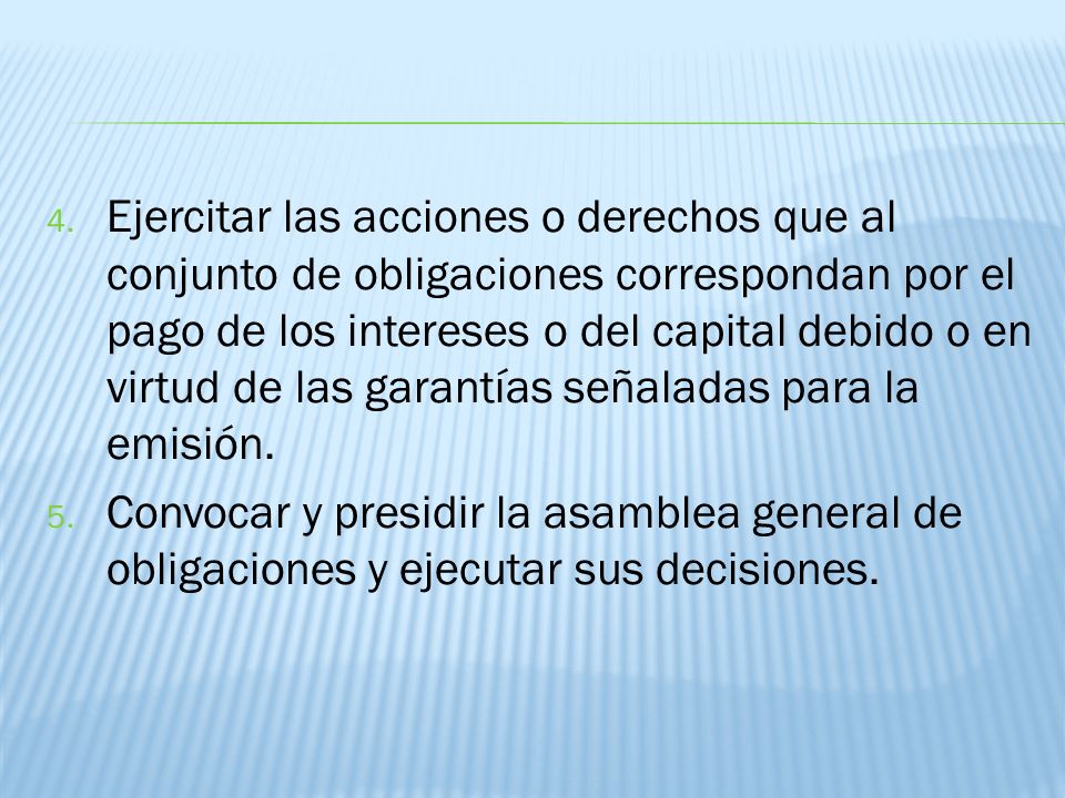 Ejercitar las acciones o derechos que al conjunto de obligaciones correspondan por el pago de los intereses o del capital debido o en virtud de las garantías señaladas para la emisión.