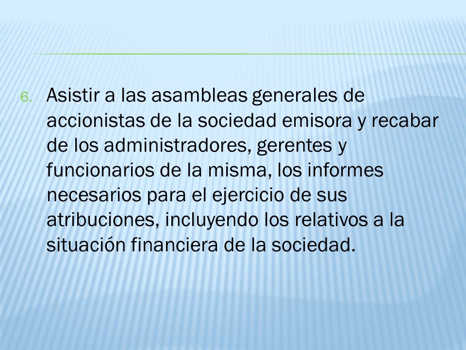 Asistir a las asambleas generales de accionistas de la sociedad emisora y recabar de los administradores, gerentes y funcionarios de la misma, los informes necesarios para el ejercicio de sus atribuciones, incluyendo los relativos a la situación financiera de la sociedad.