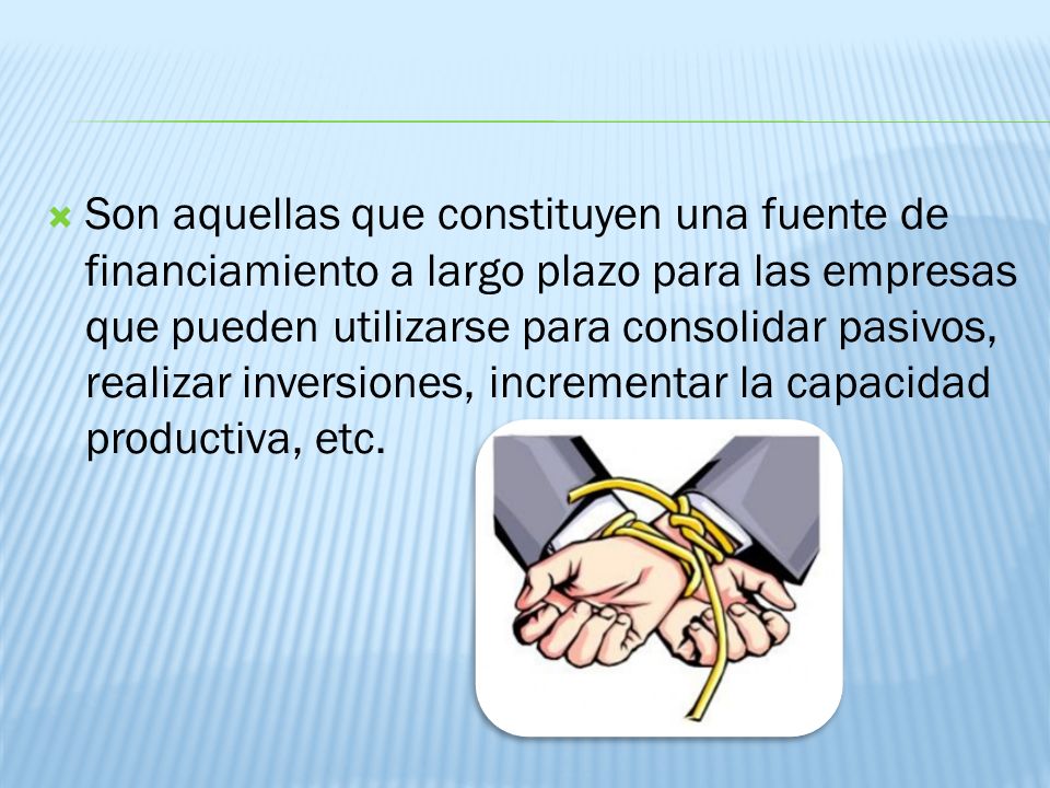 Son aquellas que constituyen una fuente de financiamiento a largo plazo para las empresas que pueden utilizarse para consolidar pasivos, realizar inversiones, incrementar la capacidad productiva, etc.
