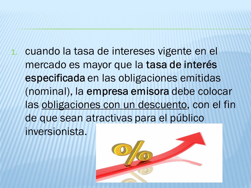 cuando la tasa de intereses vigente en el mercado es mayor que la tasa de interés especificada en las obligaciones emitidas (nominal), la empresa emisora debe colocar las obligaciones con un descuento, con el fin de que sean atractivas para el público inversionista.