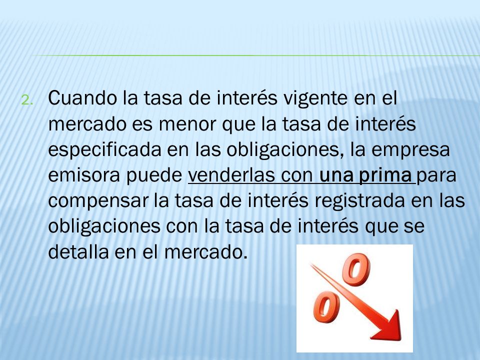 Cuando la tasa de interés vigente en el mercado es menor que la tasa de interés especificada en las obligaciones, la empresa emisora puede venderlas con una prima para compensar la tasa de interés registrada en las obligaciones con la tasa de interés que se detalla en el mercado.