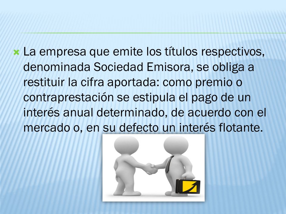La empresa que emite los títulos respectivos, denominada Sociedad Emisora, se obliga a restituir la cifra aportada: como premio o contraprestación se estipula el pago de un interés anual determinado, de acuerdo con el mercado o, en su defecto un interés flotante.
