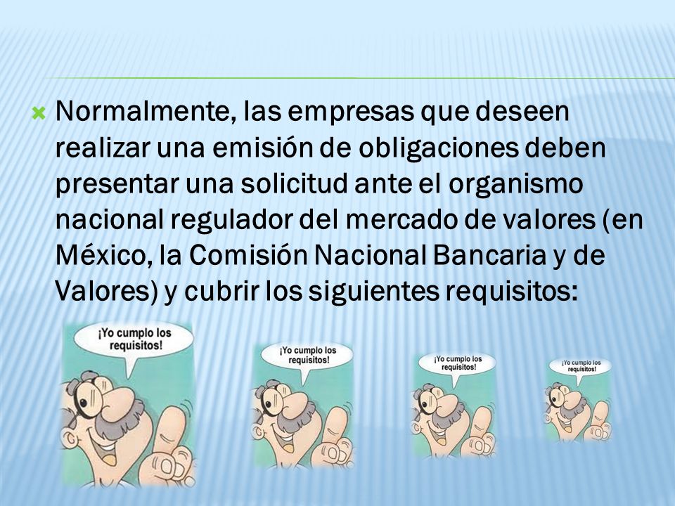 Normalmente, las empresas que deseen realizar una emisión de obligaciones deben presentar una solicitud ante el organismo nacional regulador del mercado de valores (en México, la Comisión Nacional Bancaria y de Valores) y cubrir los siguientes requisitos: