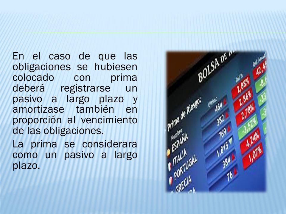 En el caso de que las obligaciones se hubiesen colocado con prima deberá registrarse un pasivo a largo plazo y amortizase también en proporción al vencimiento de las obligaciones.