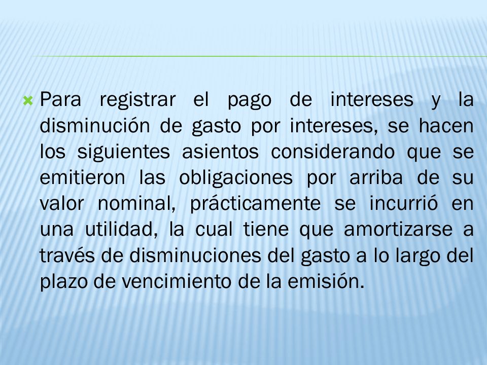 Para registrar el pago de intereses y la disminución de gasto por intereses, se hacen los siguientes asientos considerando que se emitieron las obligaciones por arriba de su valor nominal, prácticamente se incurrió en una utilidad, la cual tiene que amortizarse a través de disminuciones del gasto a lo largo del plazo de vencimiento de la emisión.