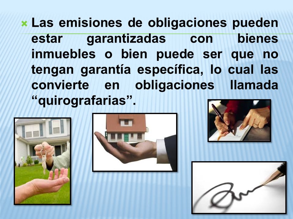 Las emisiones de obligaciones pueden estar garantizadas con bienes inmuebles o bien puede ser que no tengan garantía específica, lo cual las convierte en obligaciones llamada quirografarias .