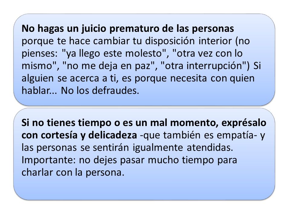 No hagas un juicio prematuro de las personas porque te hace cambiar tu disposición interior (no pienses: ya llego este molesto , otra vez con lo mismo , no me deja en paz , otra interrupción ) Si alguien se acerca a ti, es porque necesita con quien hablar... No los defraudes.
