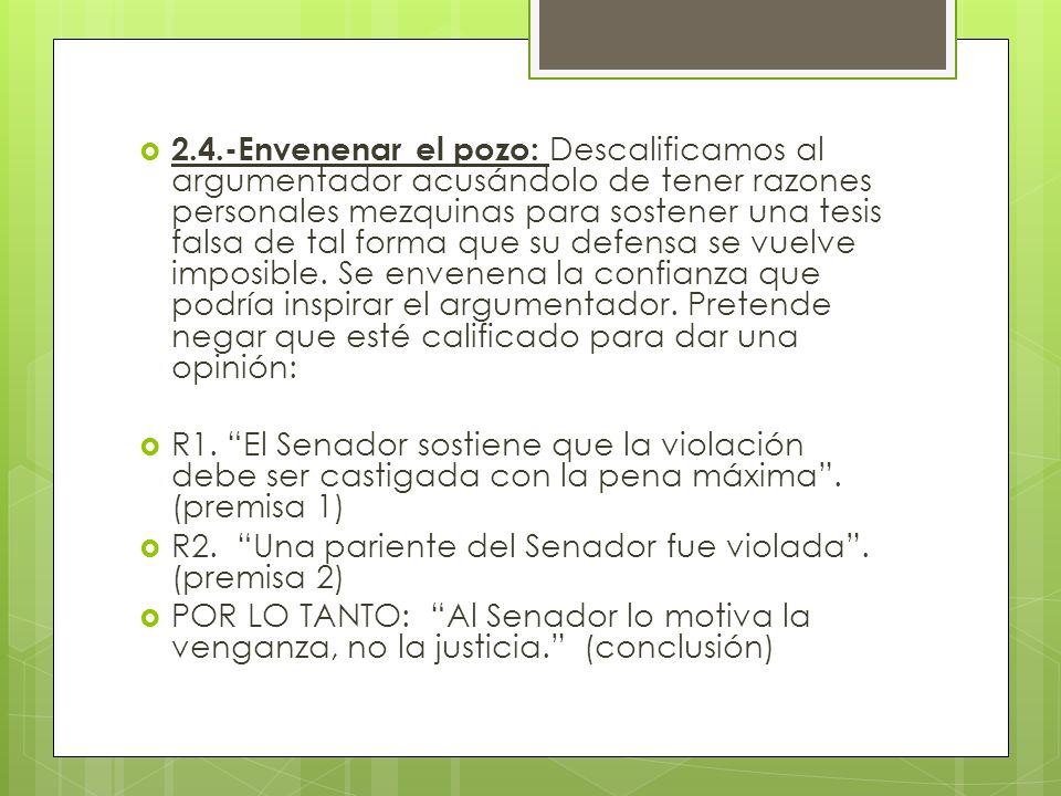 2.4.-Envenenar el pozo: Descalificamos al argumentador acusándolo de tener razones personales mezquinas para sostener una tesis falsa de tal forma que su defensa se vuelve imposible. Se envenena la confianza que podría inspirar el argumentador. Pretende negar que esté calificado para dar una opinión: