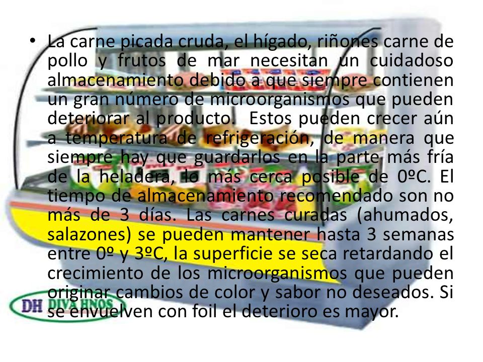 La carne picada cruda, el hígado, riñones carne de pollo y frutos de mar necesitan un cuidadoso almacenamiento debido a que siempre contienen un gran número de microorganismos que pueden deteriorar al producto. Estos pueden crecer aún a temperatura de refrigeración, de manera que siempre hay que guardarlos en la parte más fría de la heladera, lo más cerca posible de 0ºC.