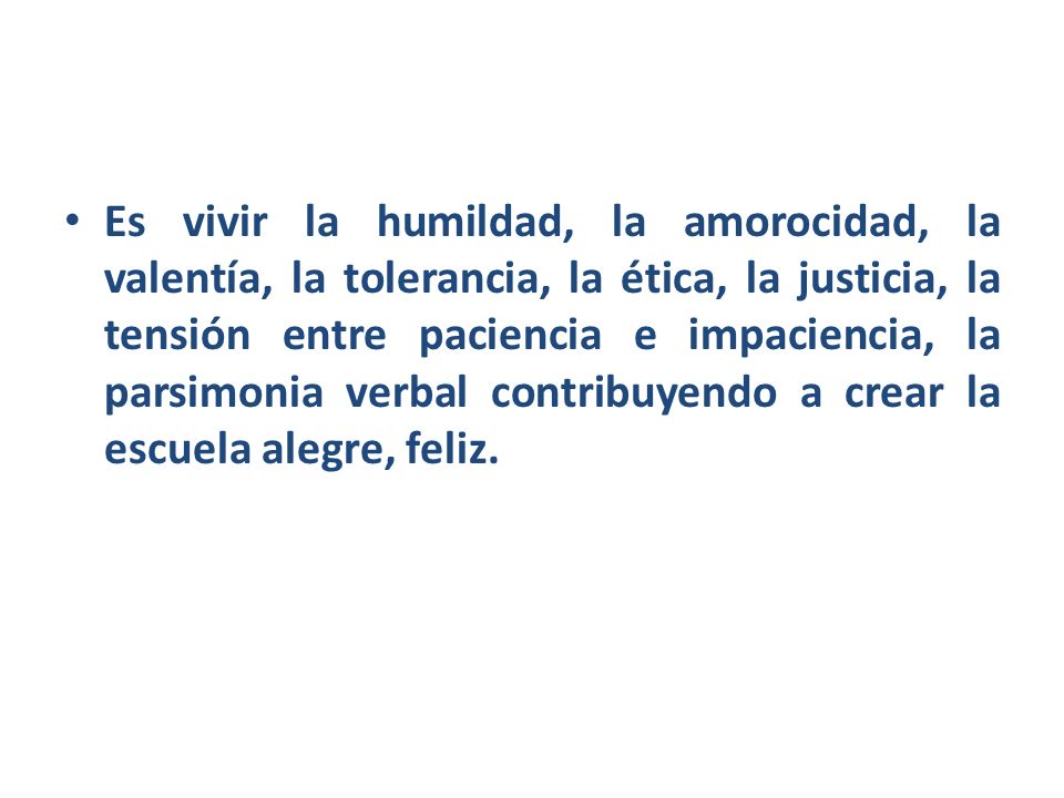 Es vivir la humildad, la amorocidad, la valentía, la tolerancia, la ética, la justicia, la tensión entre paciencia e impaciencia, la parsimonia verbal contribuyendo a crear la escuela alegre, feliz.