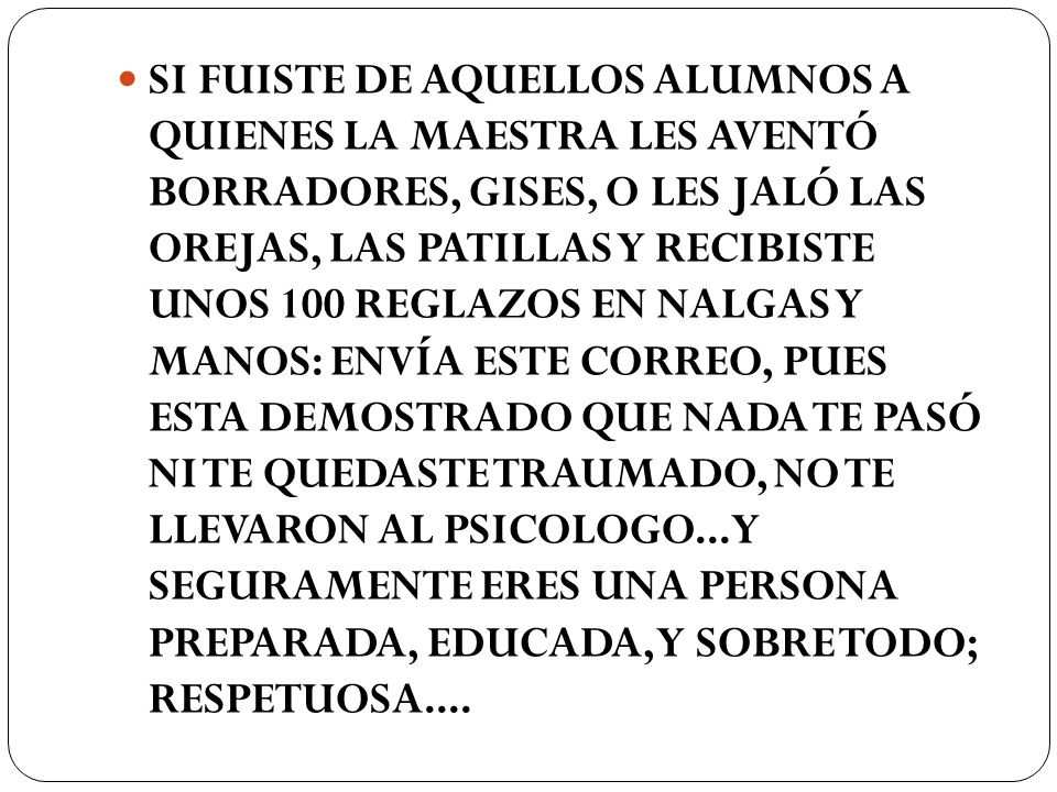 SI FUISTE DE AQUELLOS ALUMNOS A QUIENES LA MAESTRA LES AVENTÓ BORRADORES, GISES, O LES JALÓ LAS OREJAS, LAS PATILLAS Y RECIBISTE UNOS 100 REGLAZOS EN NALGAS Y MANOS: ENVÍA ESTE CORREO, PUES ESTA DEMOSTRADO QUE NADA TE PASÓ NI TE QUEDASTE TRAUMADO, NO TE LLEVARON AL PSICOLOGO...Y SEGURAMENTE ERES UNA PERSONA PREPARADA, EDUCADA, Y SOBRE TODO; RESPETUOSA....