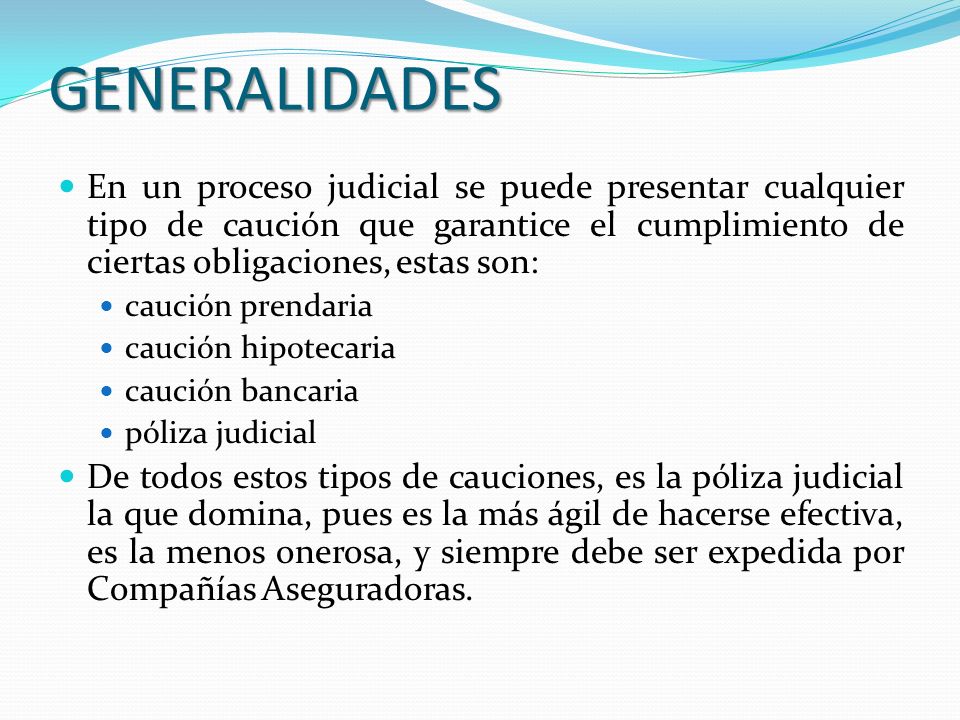 GENERALIDADES En un proceso judicial se puede presentar cualquier tipo de caución que garantice el cumplimiento de ciertas obligaciones, estas son: