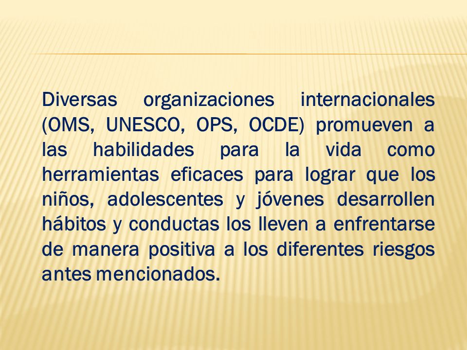 Diversas organizaciones internacionales (OMS, UNESCO, OPS, OCDE) promueven a las habilidades para la vida como herramientas eficaces para lograr que los niños, adolescentes y jóvenes desarrollen hábitos y conductas los lleven a enfrentarse de manera positiva a los diferentes riesgos antes mencionados.