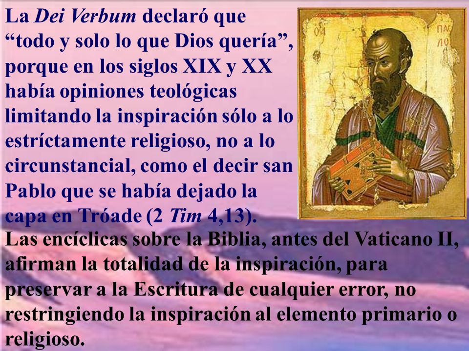 La Dei Verbum declaró que todo y solo lo que Dios quería , porque en los siglos XIX y XX había opiniones teológicas limitando la inspiración sólo a lo estríctamente religioso, no a lo circunstancial, como el decir san Pablo que se había dejado la capa en Tróade (2 Tim 4,13).