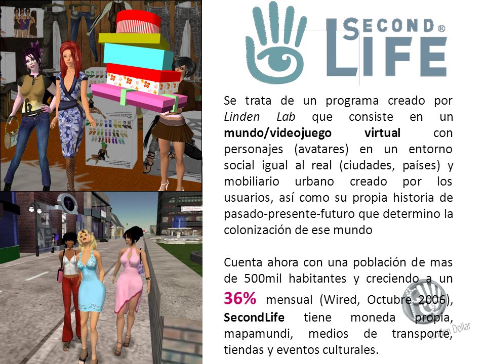 Se trata de un programa creado por Linden Lab que consiste en un mundo/videojuego virtual con personajes (avatares) en un entorno social igual al real (ciudades, países) y mobiliario urbano creado por los usuarios, así como su propia historia de pasado-presente-futuro que determino la colonización de ese mundo