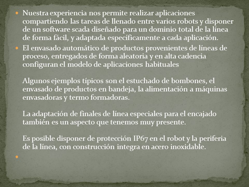 Nuestra experiencia nos permite realizar aplicaciones compartiendo las tareas de llenado entre varios robots y disponer de un software scada diseñado para un dominio total de la línea de forma fácil, y adaptada específicamente a cada aplicación.