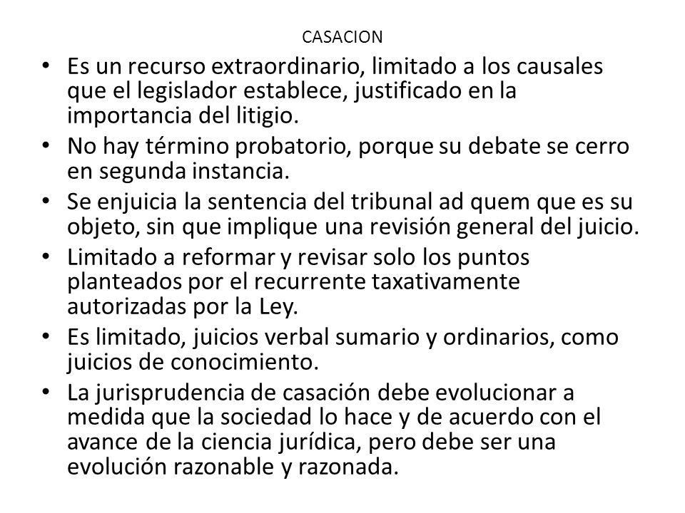 CASACION Es un recurso extraordinario, limitado a los causales que el legislador establece, justificado en la importancia del litigio.