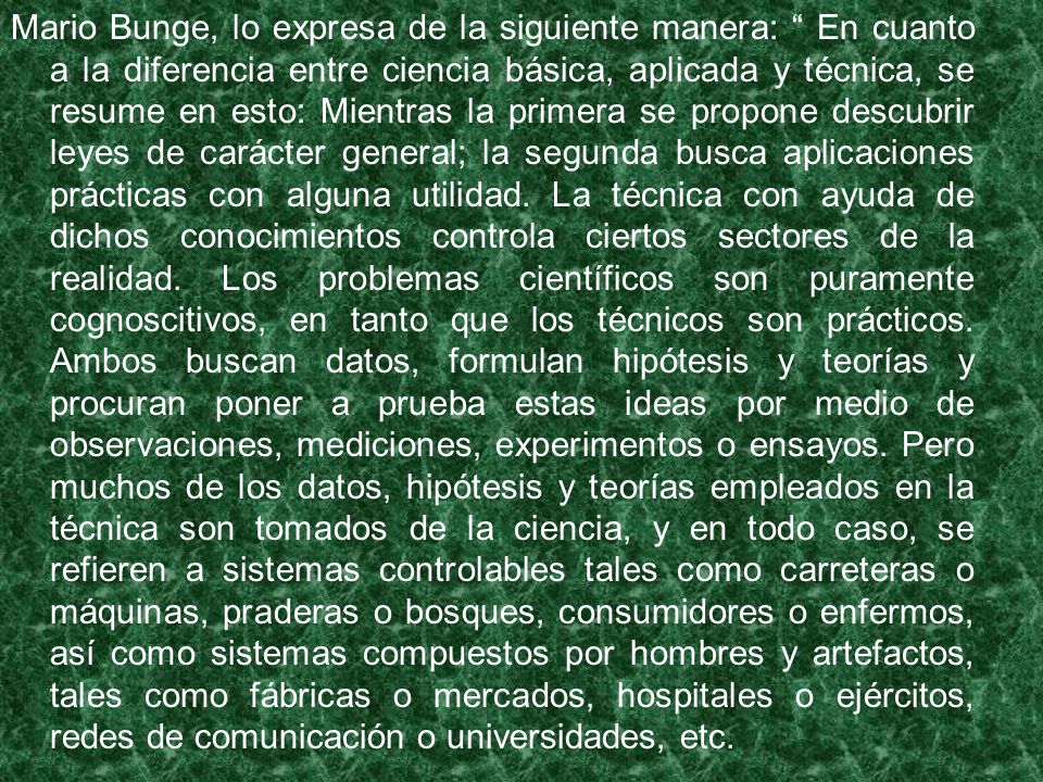 Mario Bunge, lo expresa de la siguiente manera: En cuanto a la diferencia entre ciencia básica, aplicada y técnica, se resume en esto: Mientras la primera se propone descubrir leyes de carácter general; la segunda busca aplicaciones prácticas con alguna utilidad.