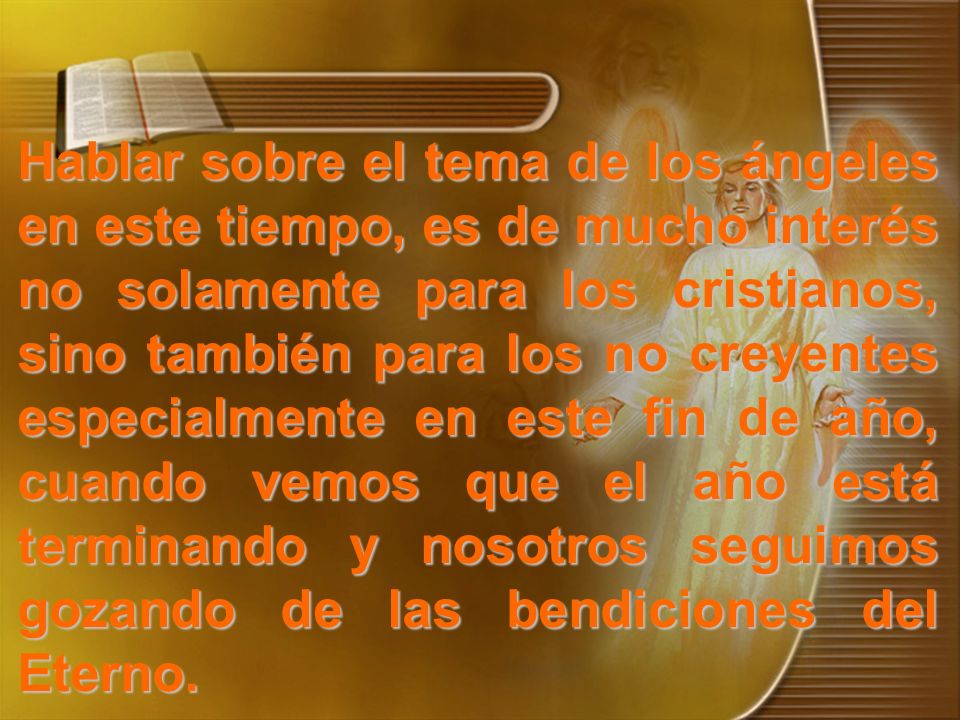 Hablar sobre el tema de los ángeles en este tiempo, es de mucho interés no solamente para los cristianos, sino también para los no creyentes especialmente en este fin de año, cuando vemos que el año está terminando y nosotros seguimos gozando de las bendiciones del Eterno.