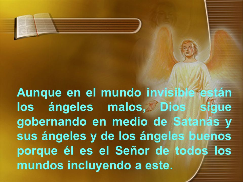 Aunque en el mundo invisible están los ángeles malos, Dios sigue gobernando en medio de Satanás y sus ángeles y de los ángeles buenos porque él es el Señor de todos los mundos incluyendo a este.