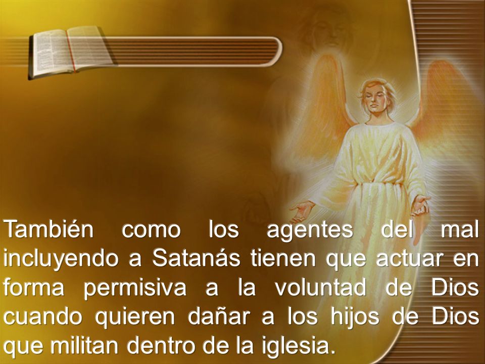 También como los agentes del mal incluyendo a Satanás tienen que actuar en forma permisiva a la voluntad de Dios cuando quieren dañar a los hijos de Dios que militan dentro de la iglesia.