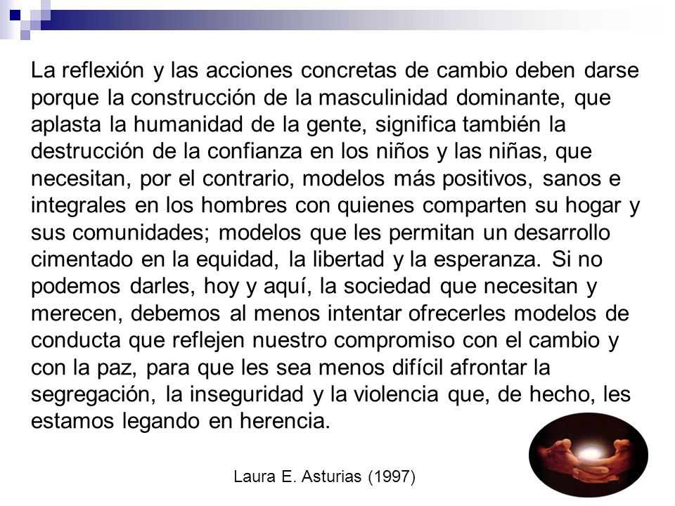 La reflexión y las acciones concretas de cambio deben darse porque la construcción de la masculinidad dominante, que aplasta la humanidad de la gente, significa también la destrucción de la confianza en los niños y las niñas, que necesitan, por el contrario, modelos más positivos, sanos e integrales en los hombres con quienes comparten su hogar y sus comunidades; modelos que les permitan un desarrollo cimentado en la equidad, la libertad y la esperanza.