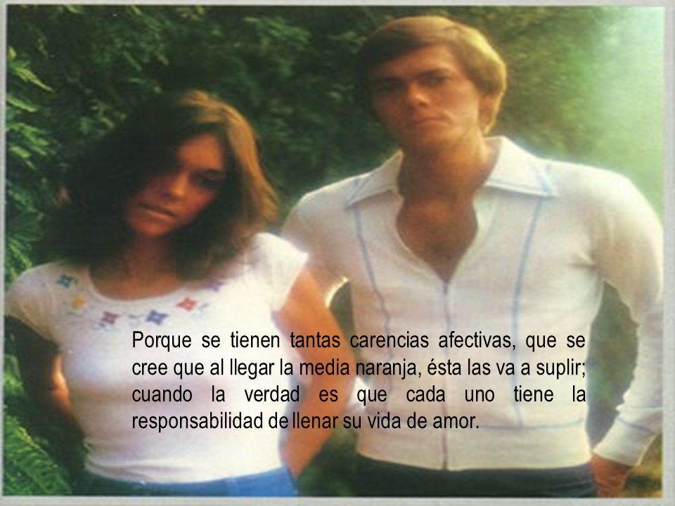 Porque se tienen tantas carencias afectivas, que se cree que al llegar la media naranja, ésta las va a suplir; cuando la verdad es que cada uno tiene la responsabilidad de llenar su vida de amor.