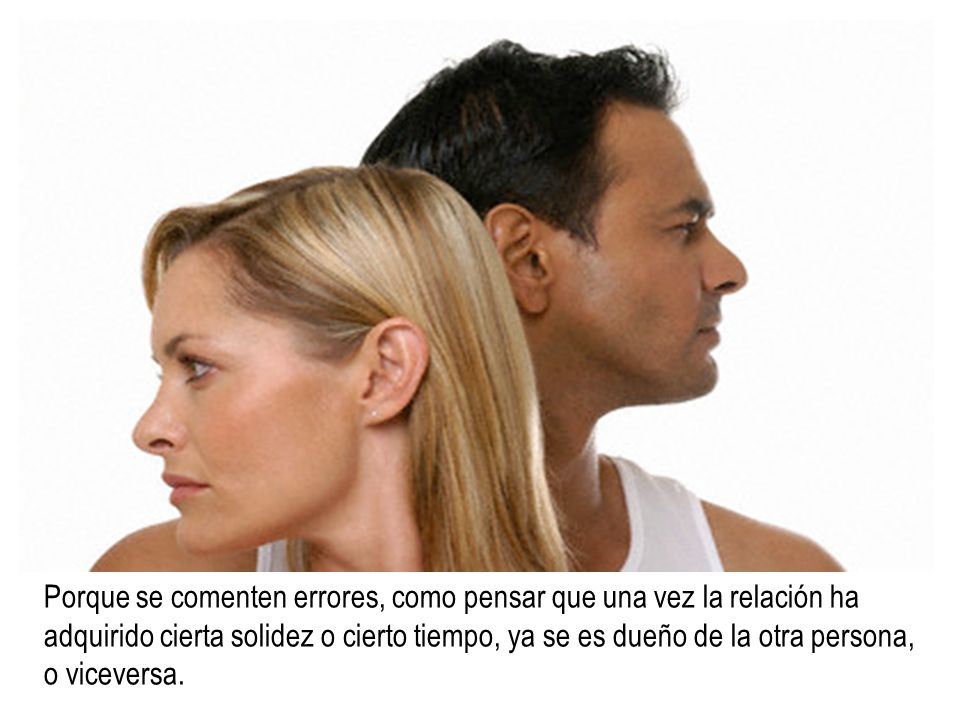 Porque se comenten errores, como pensar que una vez la relación ha adquirido cierta solidez o cierto tiempo, ya se es dueño de la otra persona, o viceversa.