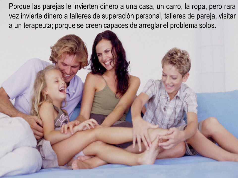 Porque las parejas le invierten dinero a una casa, un carro, la ropa, pero rara vez invierte dinero a talleres de superación personal, talleres de pareja, visitar a un terapeuta; porque se creen capaces de arreglar el problema solos.