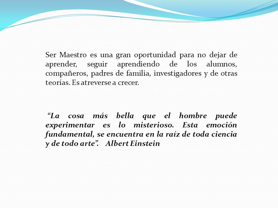 Ser Maestro es una gran oportunidad para no dejar de aprender, seguir aprendiendo de los alumnos, compañeros, padres de familia, investigadores y de otras teorías. Es atreverse a crecer.