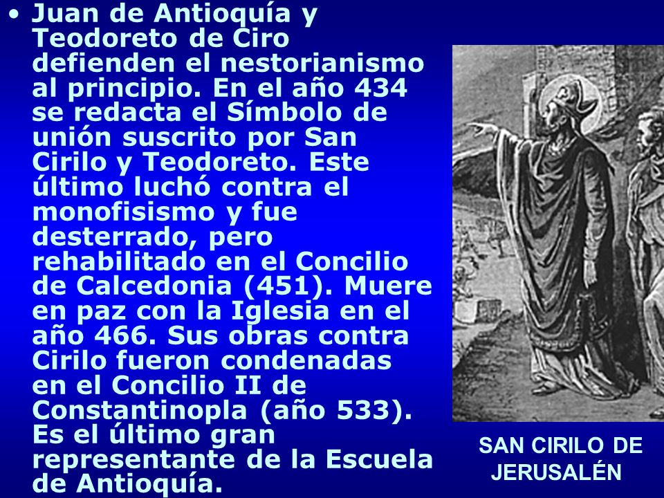 Juan de Antioquía y Teodoreto de Ciro defienden el nestorianismo al principio. En el año 434 se redacta el Símbolo de unión suscrito por San Cirilo y Teodoreto. Este último luchó contra el monofisismo y fue desterrado, pero rehabilitado en el Concilio de Calcedonia (451). Muere en paz con la Iglesia en el año 466. Sus obras contra Cirilo fueron condenadas en el Concilio II de Constantinopla (año 533). Es el último gran representante de la Escuela de Antioquía.