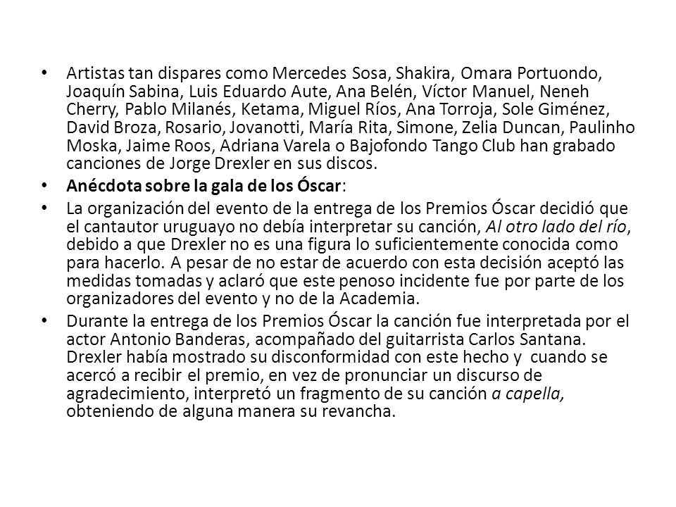 Artistas tan dispares como Mercedes Sosa, Shakira, Omara Portuondo, Joaquín Sabina, Luis Eduardo Aute, Ana Belén, Víctor Manuel, Neneh Cherry, Pablo Milanés, Ketama, Miguel Ríos, Ana Torroja, Sole Giménez, David Broza, Rosario, Jovanotti, María Rita, Simone, Zelia Duncan, Paulinho Moska, Jaime Roos, Adriana Varela o Bajofondo Tango Club han grabado canciones de Jorge Drexler en sus discos.