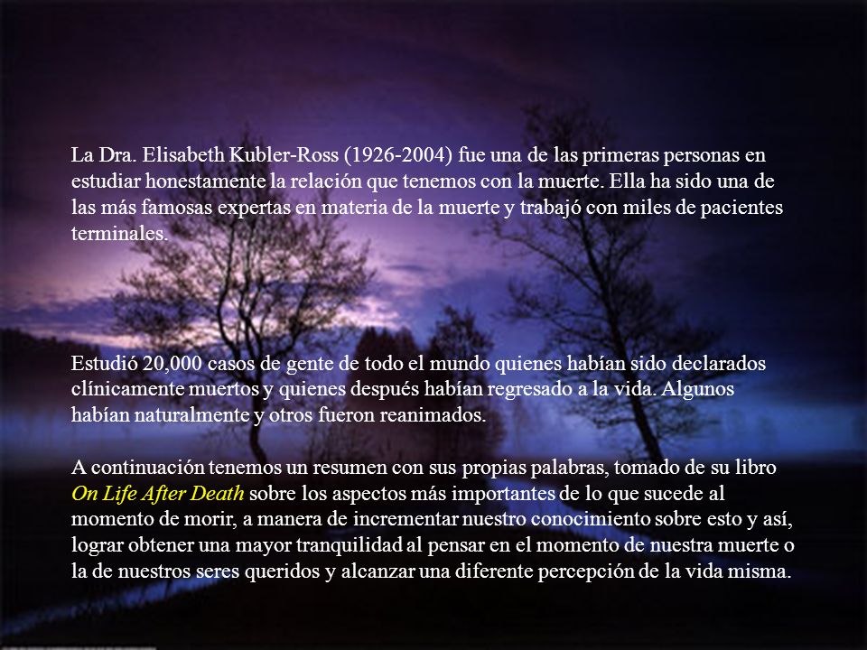 La Dra. Elisabeth Kubler-Ross ( ) fue una de las primeras personas en estudiar honestamente la relación que tenemos con la muerte. Ella ha sido una de las más famosas expertas en materia de la muerte y trabajó con miles de pacientes terminales.