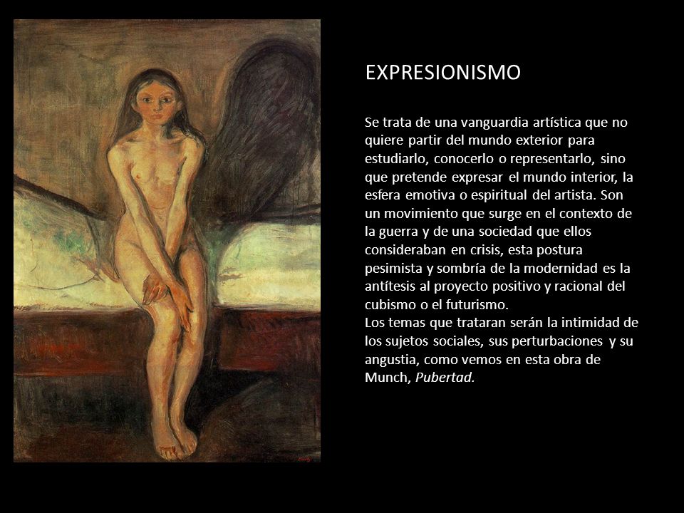 EXPRESIONISMO Se trata de una vanguardia artística que no quiere partir del mundo exterior para estudiarlo, conocerlo o representarlo, sino que pretende expresar el mundo interior, la esfera emotiva o espiritual del artista.