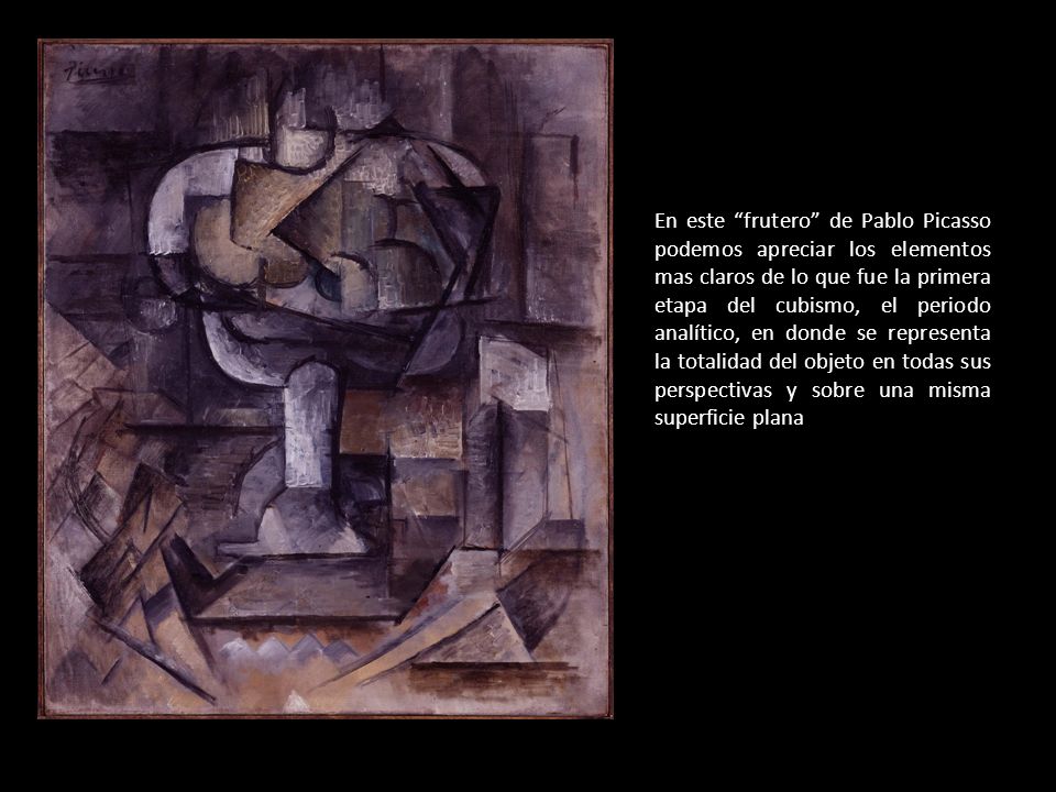 En este frutero de Pablo Picasso podemos apreciar los elementos mas claros de lo que fue la primera etapa del cubismo, el periodo analítico, en donde se representa la totalidad del objeto en todas sus perspectivas y sobre una misma superficie plana
