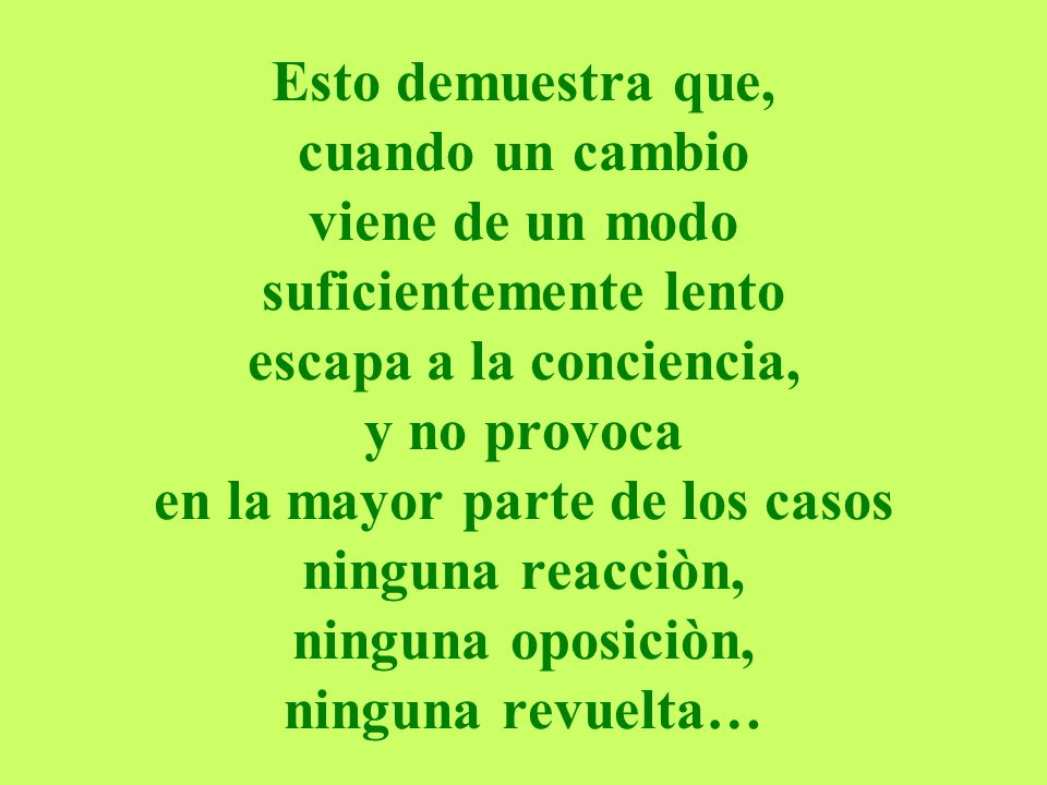 Esto demuestra que, cuando un cambio viene de un modo suficientemente lento escapa a la conciencia, y no provoca en la mayor parte de los casos ninguna reacciòn, ninguna oposiciòn, ninguna revuelta…