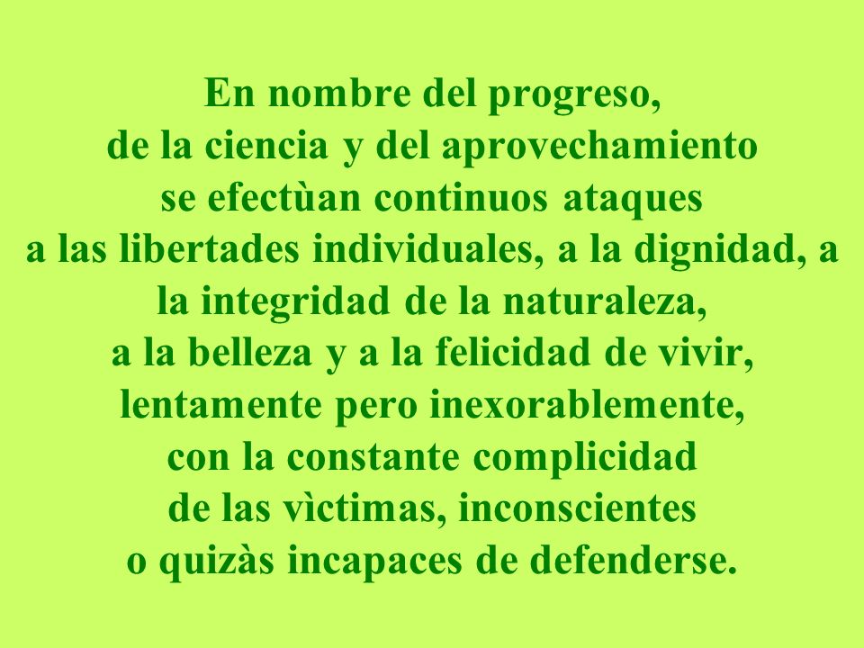 En nombre del progreso, de la ciencia y del aprovechamiento se efectùan continuos ataques a las libertades individuales, a la dignidad, a la integridad de la naturaleza, a la belleza y a la felicidad de vivir, lentamente pero inexorablemente, con la constante complicidad de las vìctimas, inconscientes o quizàs incapaces de defenderse.
