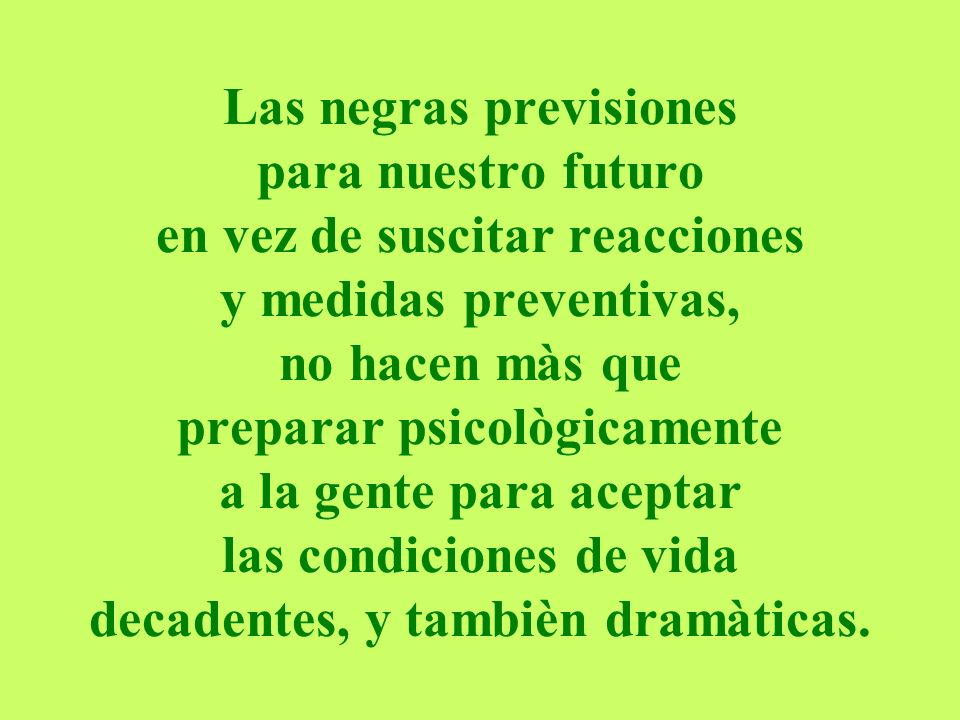 Las negras previsiones para nuestro futuro en vez de suscitar reacciones y medidas preventivas, no hacen màs que preparar psicològicamente a la gente para aceptar las condiciones de vida decadentes, y tambièn dramàticas.