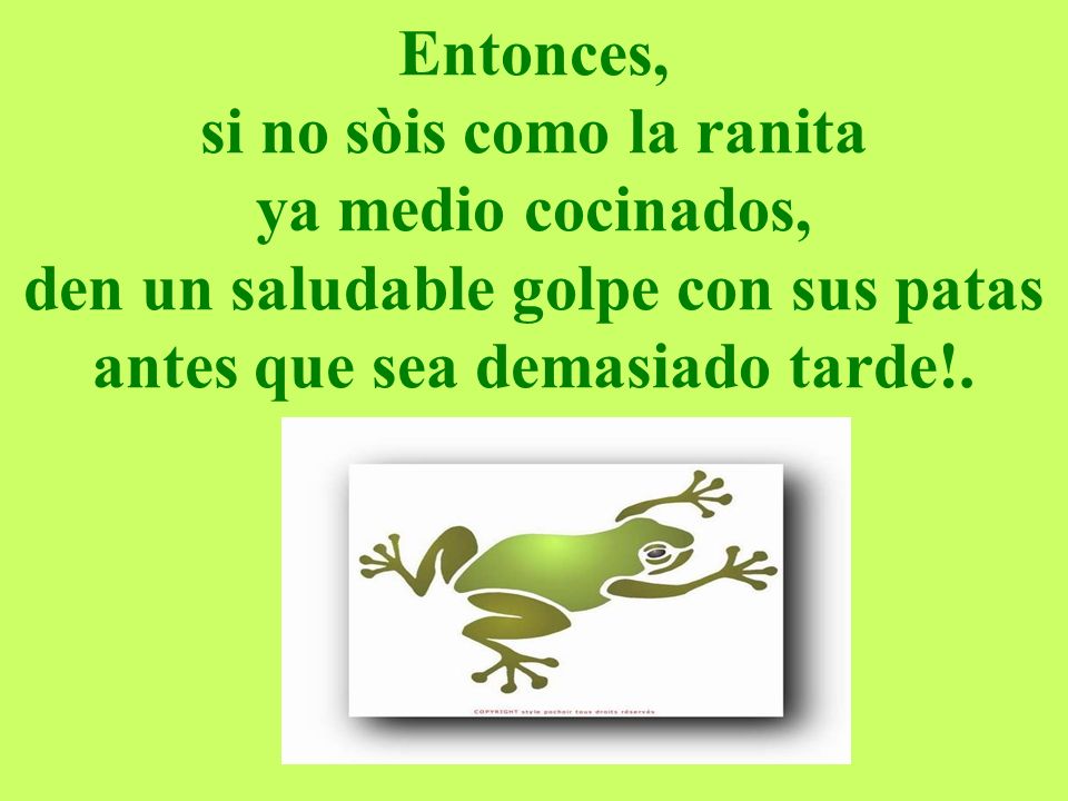 Entonces, si no sòis como la ranita ya medio cocinados, den un saludable golpe con sus patas antes que sea demasiado tarde!.