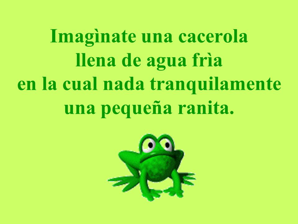 Imagìnate una cacerola llena de agua frìa en la cual nada tranquilamente una pequeña ranita.