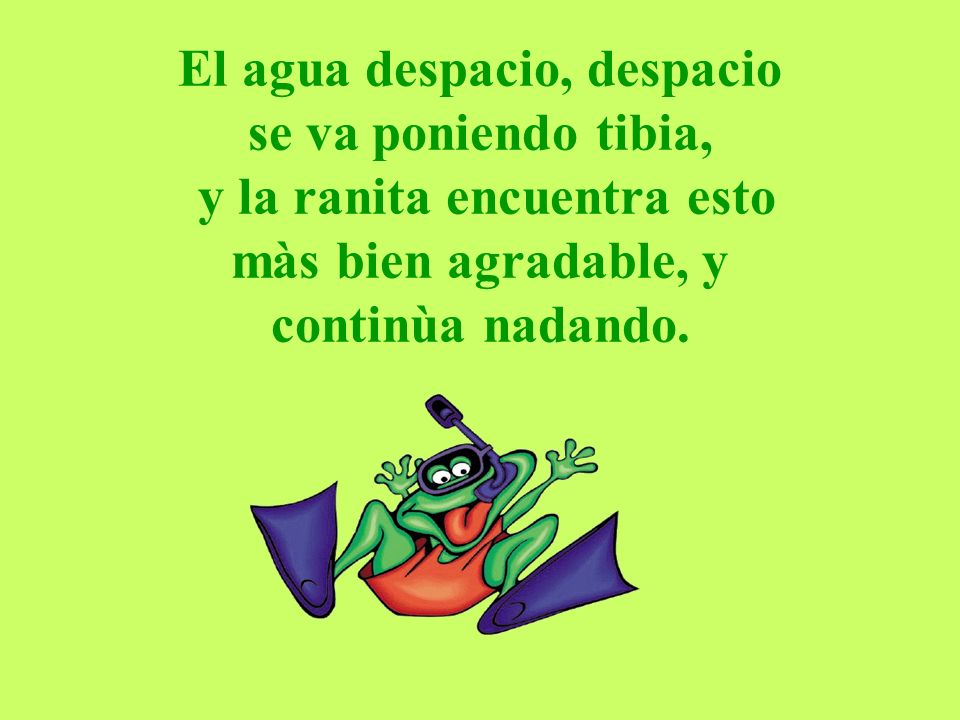 El agua despacio, despacio se va poniendo tibia, y la ranita encuentra esto màs bien agradable, y continùa nadando.