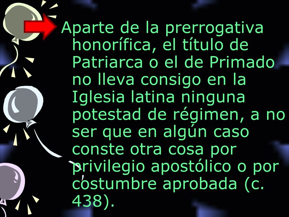 Aparte de la prerrogativa honorífica, el título de Patriarca o el de Primado no lleva consigo en la Iglesia latina ninguna potestad de régimen, a no ser que en algún caso conste otra cosa por privilegio apostólico o por costumbre aprobada (c.