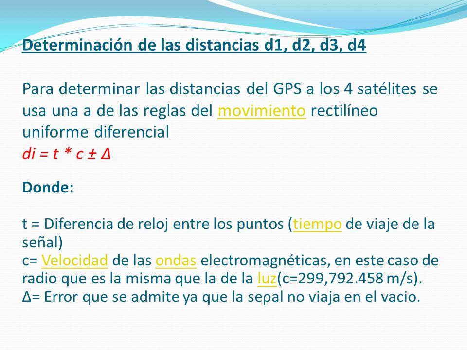 Determinación de las distancias d1, d2, d3, d4 Para determinar las distancias del GPS a los 4 satélites se usa una a de las reglas del movimiento rectilíneo uniforme diferencial di = t * c ± Δ