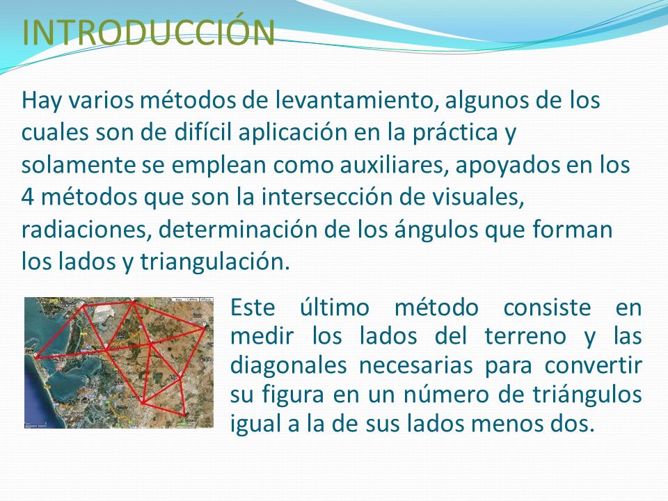 INTRODUCCIÓN Hay varios métodos de levantamiento, algunos de los cuales son de difícil aplicación en la práctica y solamente se emplean como auxiliares, apoyados en los 4 métodos que son la intersección de visuales, radiaciones, determinación de los ángulos que forman los lados y triangulación.