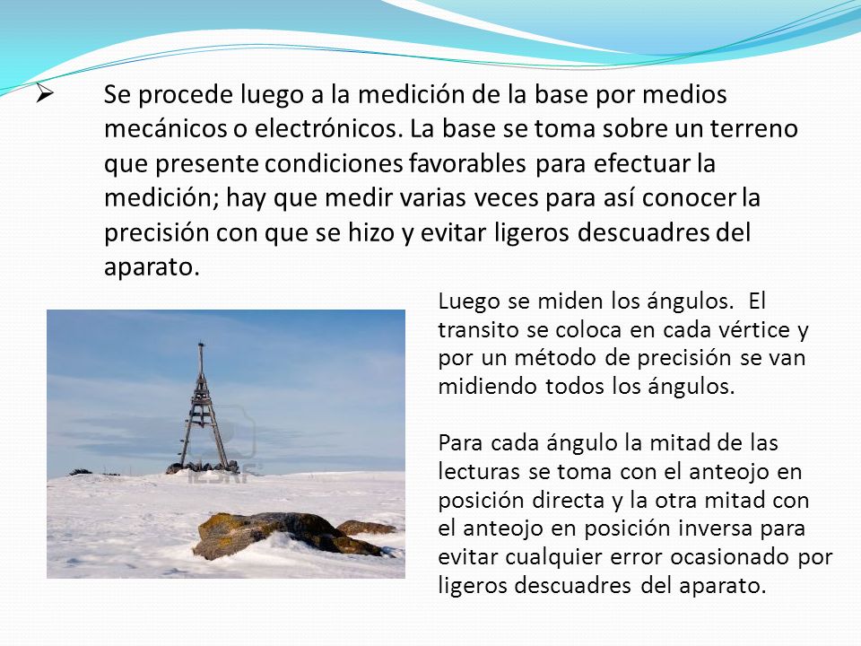 Se procede luego a la medición de la base por medios mecánicos o electrónicos. La base se toma sobre un terreno que presente condiciones favorables para efectuar la medición; hay que medir varias veces para así conocer la precisión con que se hizo y evitar ligeros descuadres del aparato.