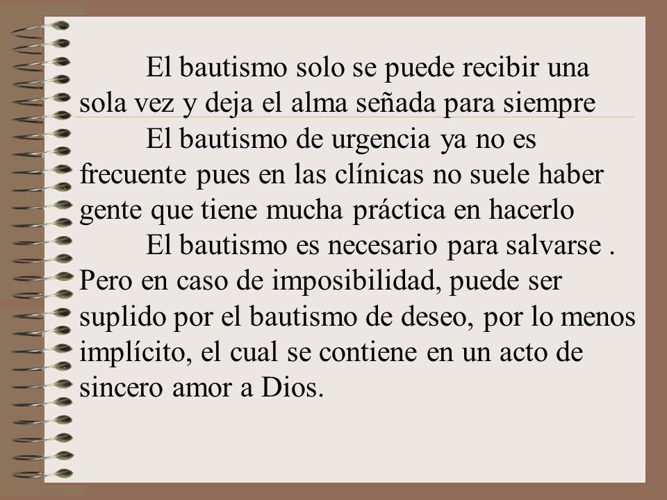 El bautismo solo se puede recibir una sola vez y deja el alma señada para siempre El bautismo de urgencia ya no es frecuente pues en las clínicas no suele haber gente que tiene mucha práctica en hacerlo El bautismo es necesario para salvarse .