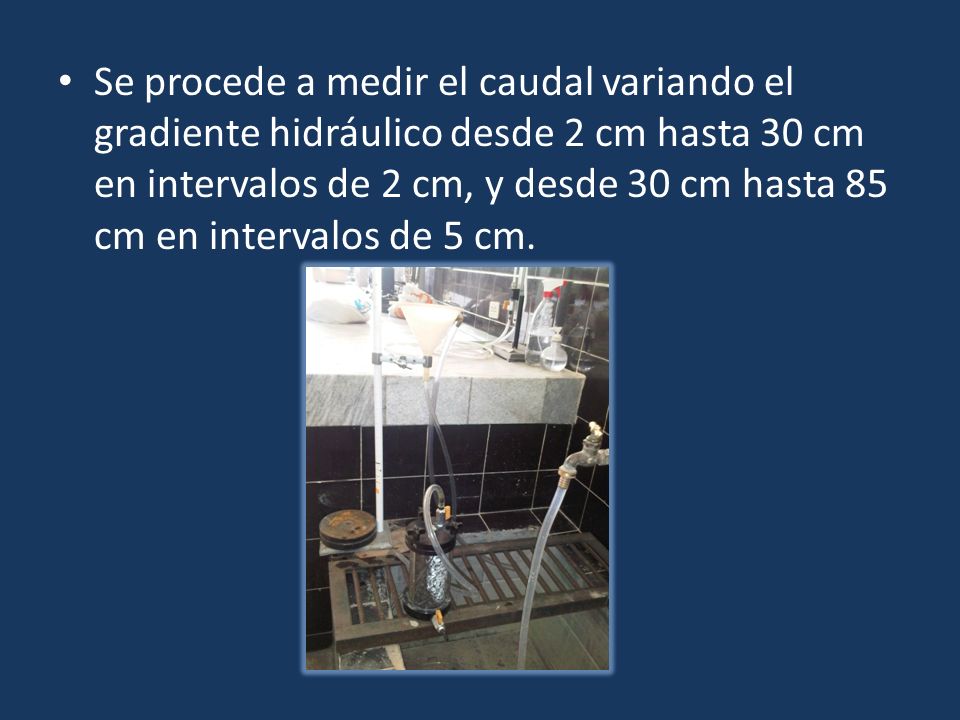 Se procede a medir el caudal variando el gradiente hidráulico desde 2 cm hasta 30 cm en intervalos de 2 cm, y desde 30 cm hasta 85 cm en intervalos de 5 cm.